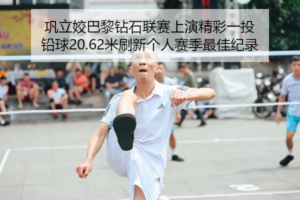巩立姣巴黎钻石联赛上演精彩一投 铅球20.62米刷新个人赛季最佳纪录