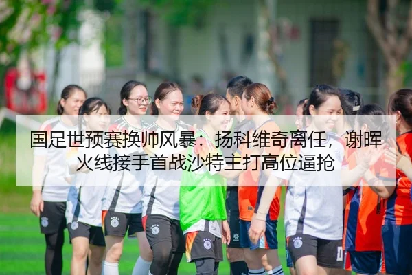 国足世预赛换帅风暴：扬科维奇离任，谢晖火线接手首战沙特主打高位逼抢